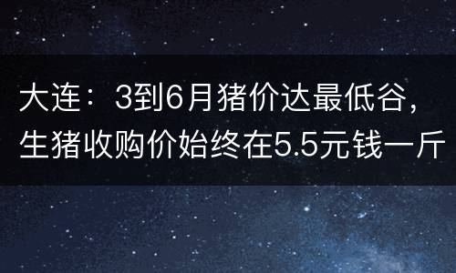 大连：3到6月猪价达最低谷，生猪收购价始终在5.5元钱一斤