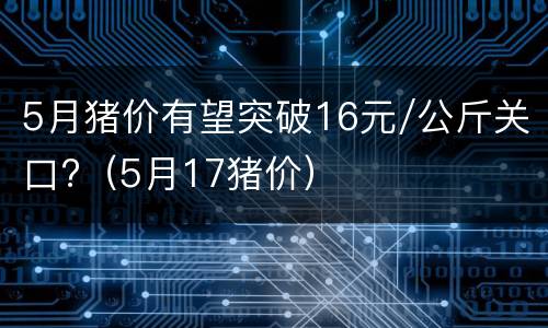 5月猪价有望突破16元/公斤关口?（5月17猪价）