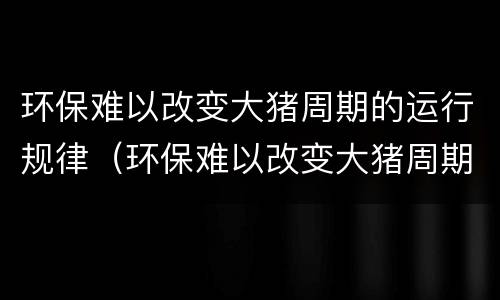 环保难以改变大猪周期的运行规律（环保难以改变大猪周期的运行规律是）