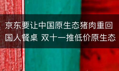 京东要让中国原生态猪肉重回国人餐桌 双十一推低价原生态猪肉