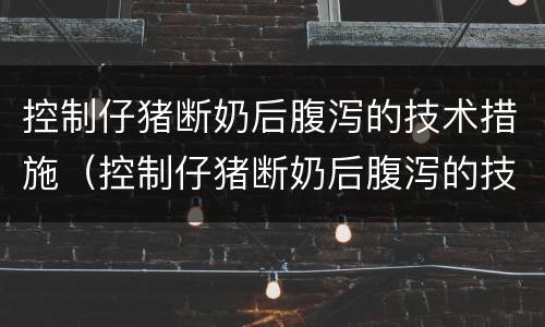 控制仔猪断奶后腹泻的技术措施（控制仔猪断奶后腹泻的技术措施有哪些）