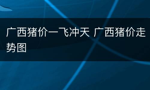 广西猪价一飞冲天 广西猪价走势图