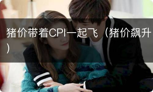 猪价带着CPI一起飞（猪价飙升）