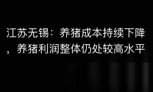 江苏无锡：养猪成本持续下降，养猪利润整体仍处较高水平