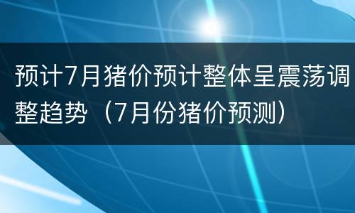 预计7月猪价预计整体呈震荡调整趋势（7月份猪价预测）