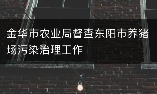 金华市农业局督查东阳市养猪场污染治理工作