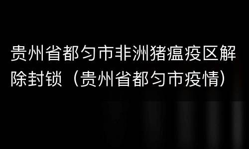 贵州省都匀市非洲猪瘟疫区解除封锁（贵州省都匀市疫情）