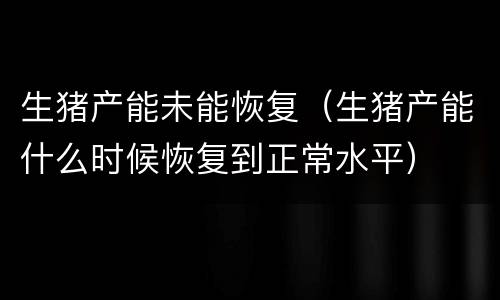 生猪产能未能恢复（生猪产能什么时候恢复到正常水平）
