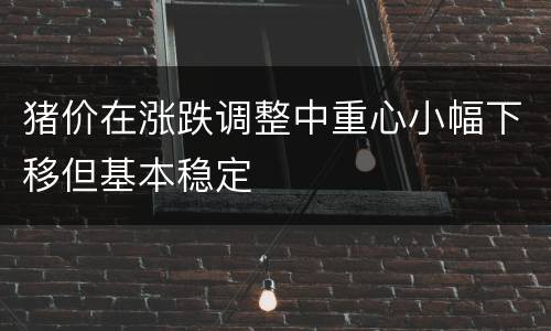 猪价在涨跌调整中重心小幅下移但基本稳定