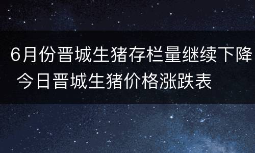 6月份晋城生猪存栏量继续下降 今日晋城生猪价格涨跌表