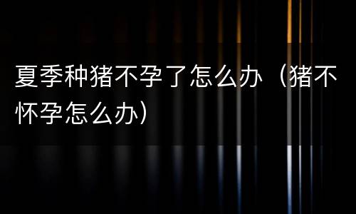 夏季种猪不孕了怎么办（猪不怀孕怎么办）