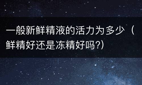 一般新鲜精液的活力为多少（鲜精好还是冻精好吗?）