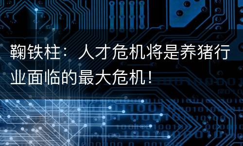 鞠铁柱：人才危机将是养猪行业面临的最大危机！