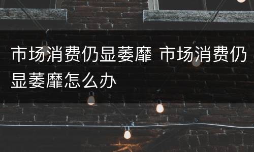 市场消费仍显萎靡 市场消费仍显萎靡怎么办