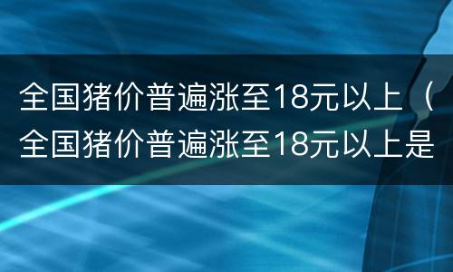 全国猪价普遍涨至18元以上（全国猪价普遍涨至18元以上是真的吗）
