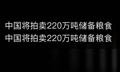 中国将拍卖220万吨储备粮食 中国将拍卖220万吨储备粮食