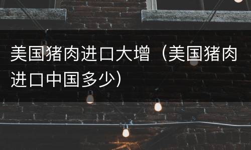 美国猪肉进口大增（美国猪肉进口中国多少）