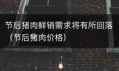 节后猪肉鲜销需求将有所回落（节后猪肉价格）