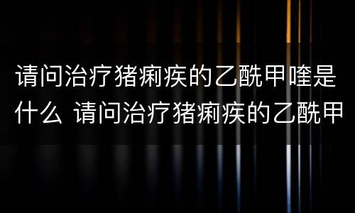 请问治疗猪痢疾的乙酰甲喹是什么 请问治疗猪痢疾的乙酰甲喹是什么作用