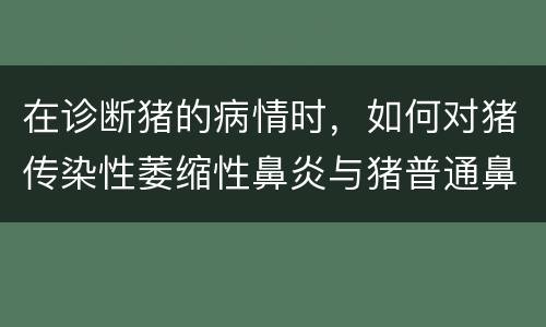 在诊断猪的病情时，如何对猪传染性萎缩性鼻炎与猪普通鼻炎进行鉴
