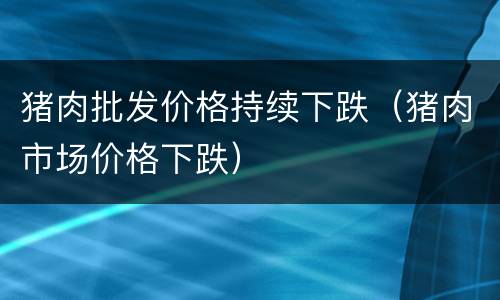 猪肉批发价格持续下跌（猪肉市场价格下跌）