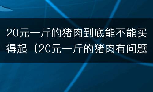 20元一斤的猪肉到底能不能买得起（20元一斤的猪肉有问题吗）