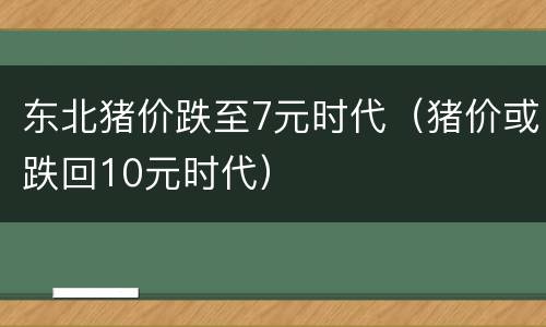 东北猪价跌至7元时代（猪价或跌回10元时代）
