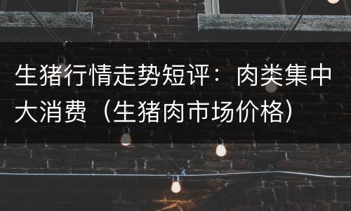 生猪行情走势短评：肉类集中大消费（生猪肉市场价格）