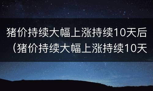 猪价持续大幅上涨持续10天后（猪价持续大幅上涨持续10天后又下跌）