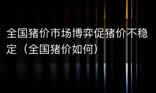全国猪价市场博弈促猪价不稳定（全国猪价如何）