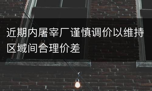 近期内屠宰厂谨慎调价以维持区域间合理价差