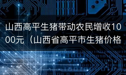 山西高平生猪带动农民增收1000元（山西省高平市生猪价格）