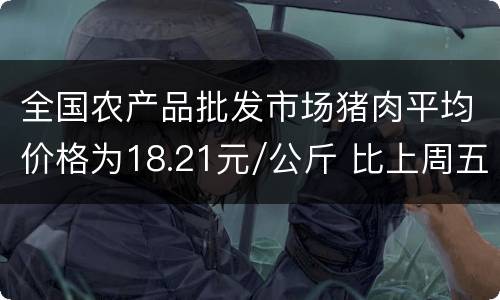 全国农产品批发市场猪肉平均价格为18.21元/公斤 比上周五下降2.3%