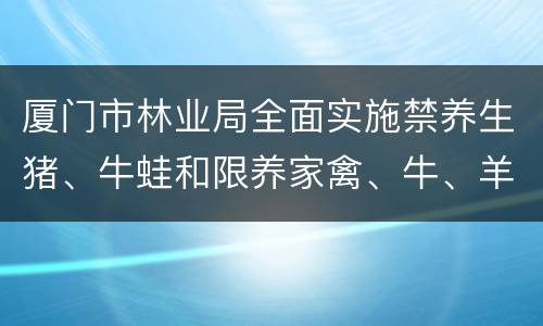 厦门市林业局全面实施禁养生猪、牛蛙和限养家禽、牛、羊
