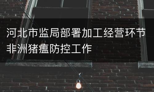 河北市监局部署加工经营环节非洲猪瘟防控工作