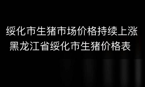 绥化市生猪市场价格持续上涨 黑龙江省绥化市生猪价格表