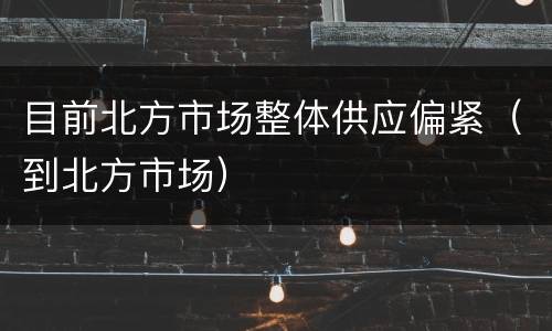 目前北方市场整体供应偏紧（到北方市场）