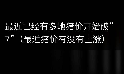 最近已经有多地猪价开始破“7”（最近猪价有没有上涨）