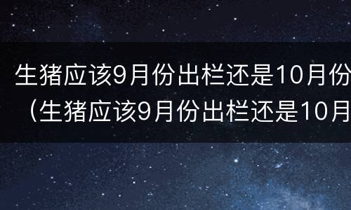 生猪应该9月份出栏还是10月份（生猪应该9月份出栏还是10月份出栏）