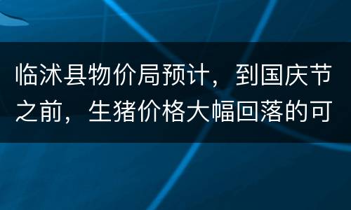 临沭县物价局预计，到国庆节之前，生猪价格大幅回落的可能性小