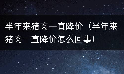 半年来猪肉一直降价（半年来猪肉一直降价怎么回事）