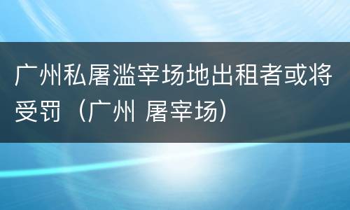 广州私屠滥宰场地出租者或将受罚（广州 屠宰场）