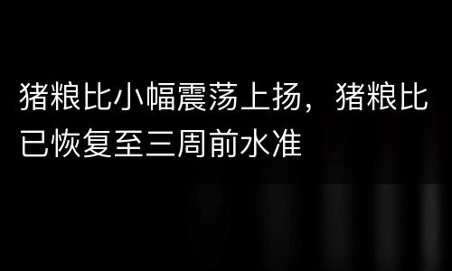 猪粮比小幅震荡上扬，猪粮比已恢复至三周前水准