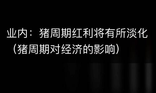 业内：猪周期红利将有所淡化（猪周期对经济的影响）