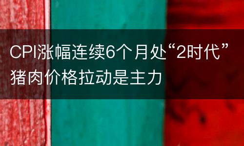 CPI涨幅连续6个月处“2时代”猪肉价格拉动是主力