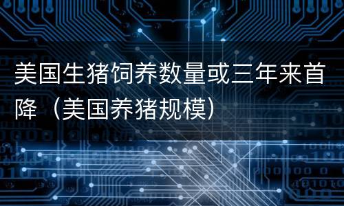 美国生猪饲养数量或三年来首降（美国养猪规模）