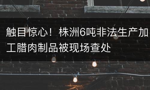触目惊心！株洲6吨非法生产加工腊肉制品被现场查处