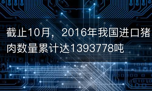 截止10月，2016年我国进口猪肉数量累计达1393778吨