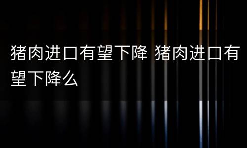 猪肉进口有望下降 猪肉进口有望下降么