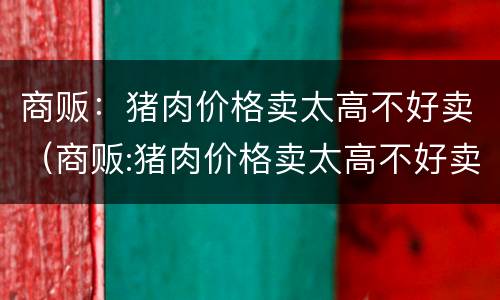 商贩：猪肉价格卖太高不好卖（商贩:猪肉价格卖太高不好卖了）